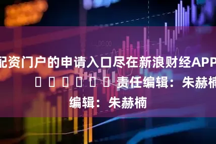 配资门户的申请入口尽在新浪财经APP            						责任编辑：朱赫楠