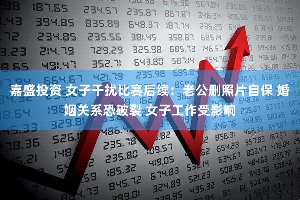 嘉盛投资 女子干扰比赛后续:老公删照片自保 婚姻关系恐破裂 女子工作受影响