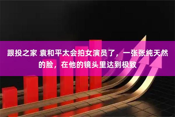 跟投之家 袁和平太会拍女演员了,一张张纯天然的脸,在他的镜头里达到极致