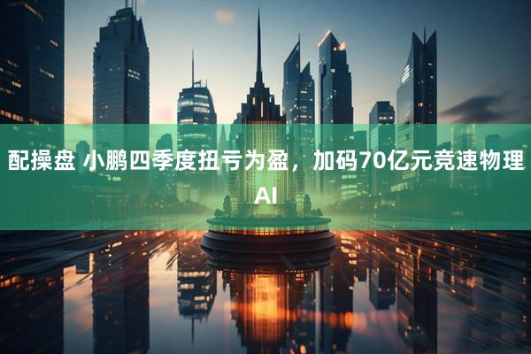 配操盘 小鹏四季度扭亏为盈,加码70亿元竞速物理AI