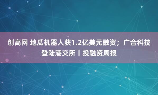 创高网 地瓜机器人获1.2亿美元融资；广合科技登陆港交所丨投融资周报