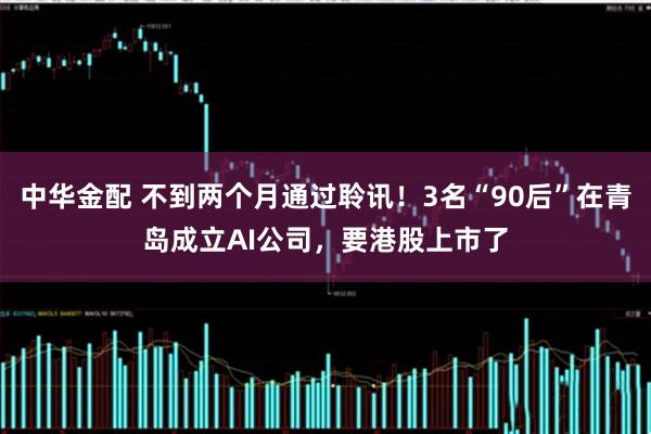 中华金配 不到两个月通过聆讯！3名“90后”在青岛成立AI公司，要港股上市了