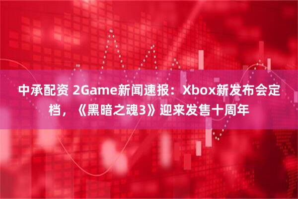 中承配资 2Game新闻速报：Xbox新发布会定档，《黑暗之魂3》迎来发售十周年