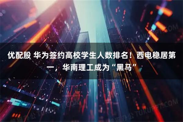 优配股 华为签约高校学生人数排名！西电稳居第一，华南理工成为“黑马”